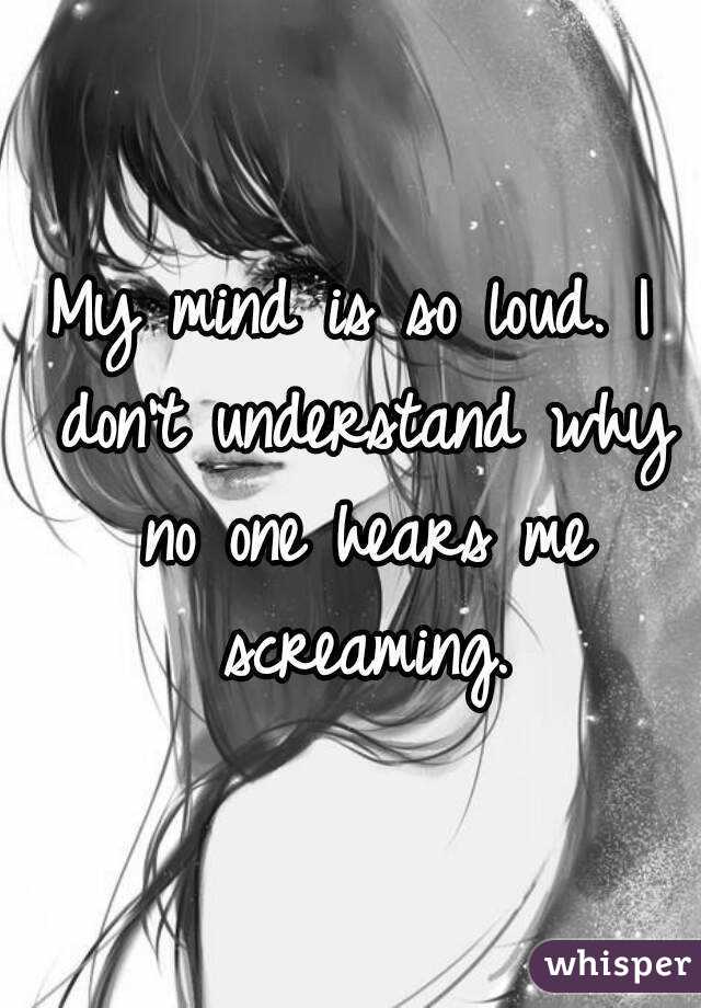 My mind is so loud. I don't understand why no one hears me screaming.