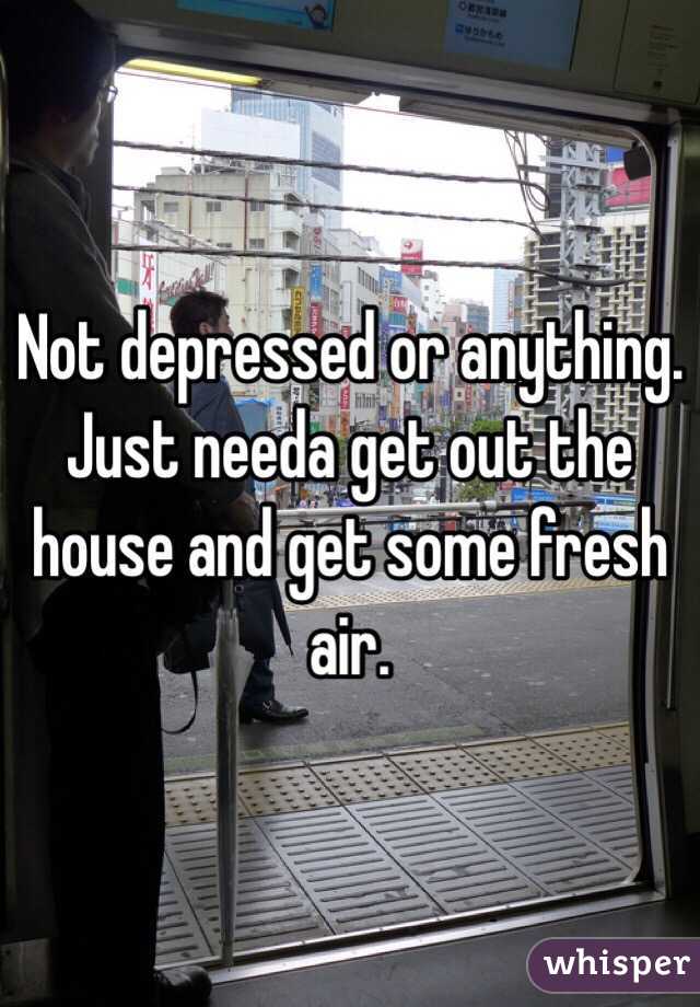 Not depressed or anything. Just needa get out the house and get some fresh air. 