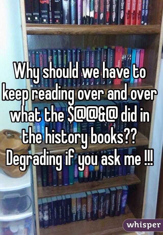 Why should we have to keep reading over and over what the $@@&@ did in the history books?? Degrading if you ask me !!!
