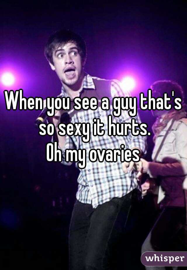When you see a guy that's so sexy it hurts.
Oh my ovaries