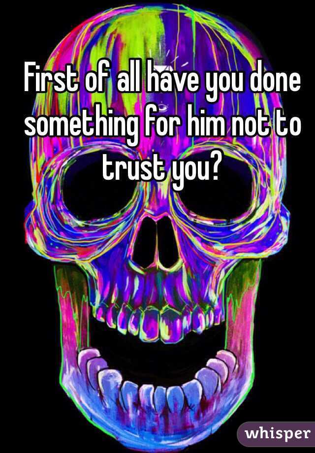 First of all have you done something for him not to trust you?