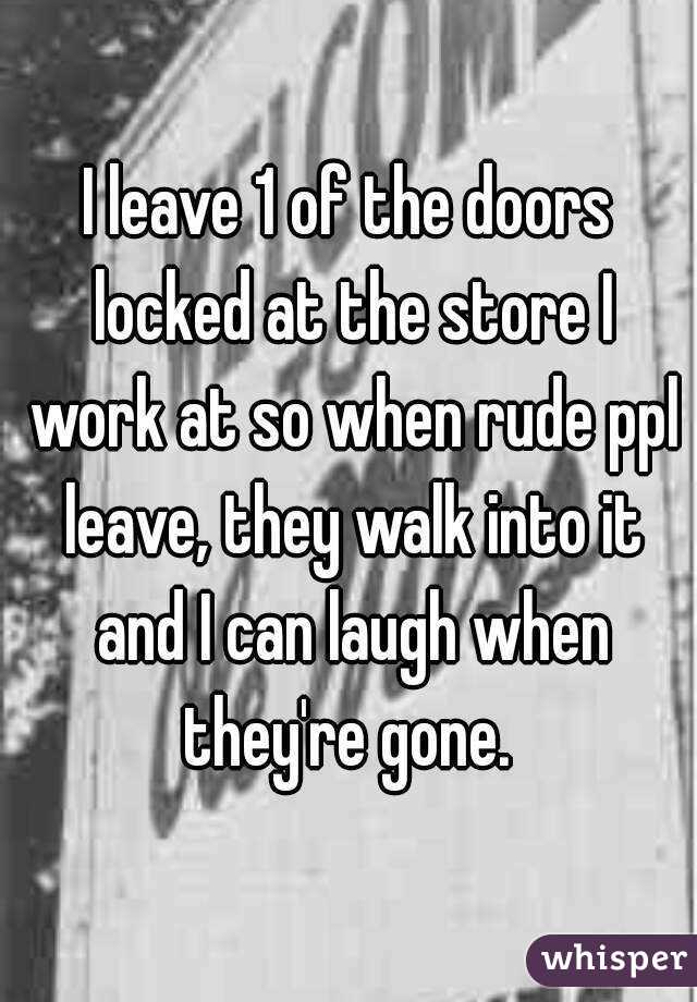 I leave 1 of the doors locked at the store I work at so when rude ppl leave, they walk into it and I can laugh when they're gone. 