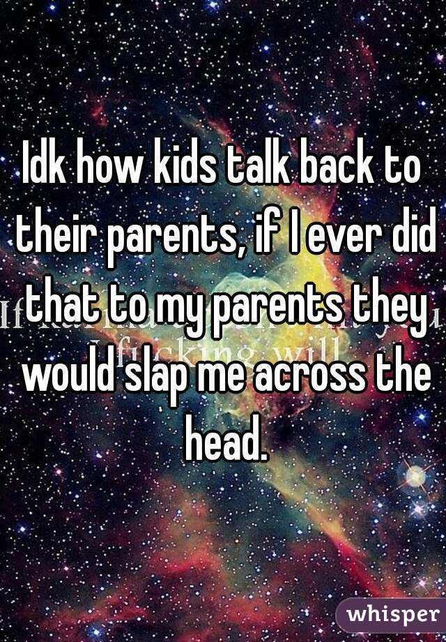 Idk how kids talk back to their parents, if I ever did that to my parents they would slap me across the head.