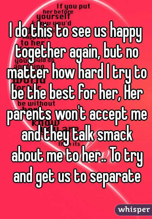 I do this to see us happy together again, but no matter how hard I try to be the best for her, Her parents won't accept me and they talk smack about me to her.. To try and get us to separate