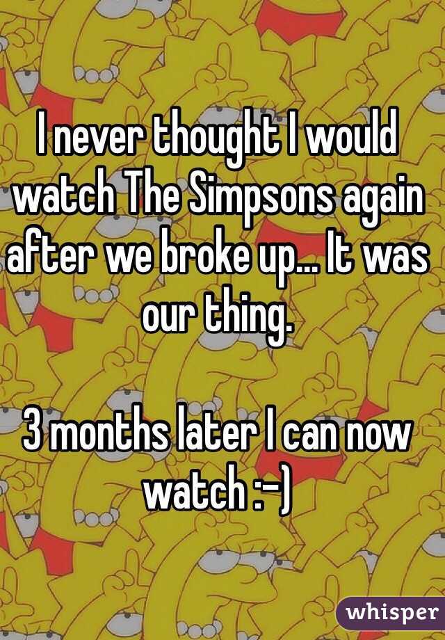 I never thought I would watch The Simpsons again after we broke up... It was our thing.

3 months later I can now watch :-)