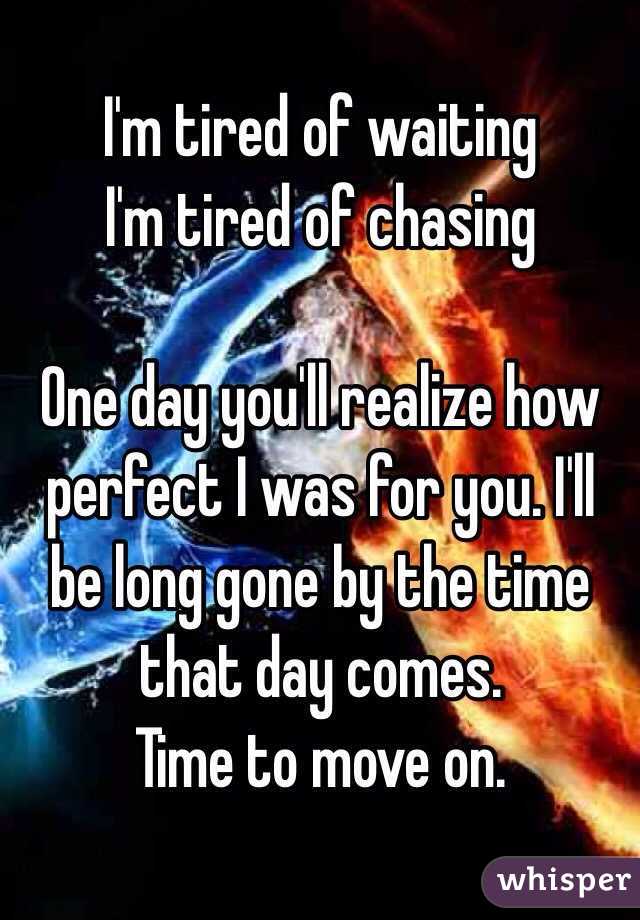I'm tired of waiting
I'm tired of chasing

One day you'll realize how perfect I was for you. I'll be long gone by the time that day comes. 
Time to move on. 