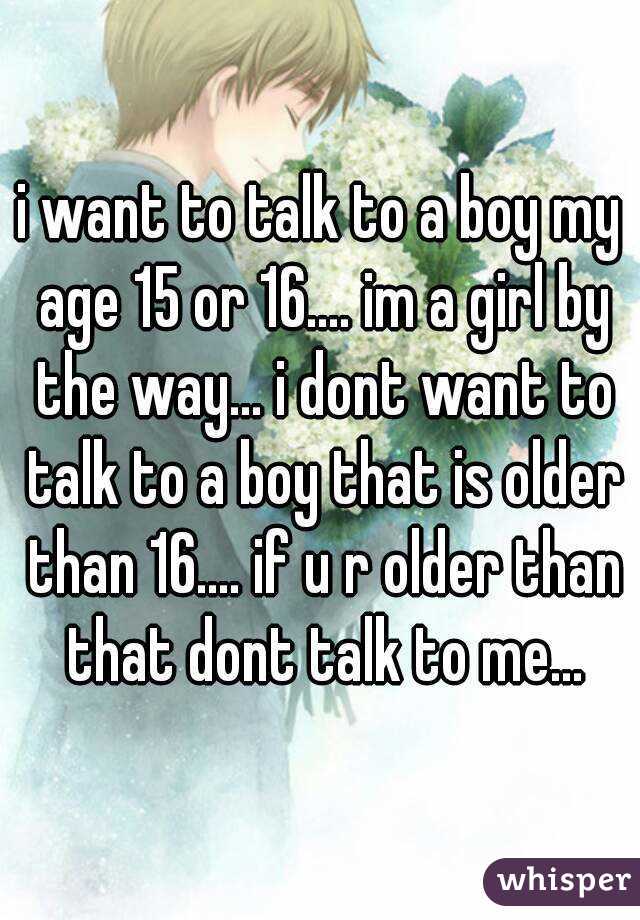 i want to talk to a boy my age 15 or 16.... im a girl by the way... i dont want to talk to a boy that is older than 16.... if u r older than that dont talk to me...