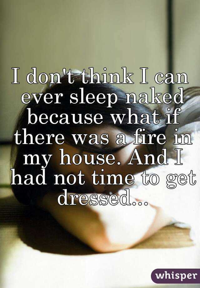 I don't think I can ever sleep naked because what if there was a fire in my house. And I had not time to get dressed...