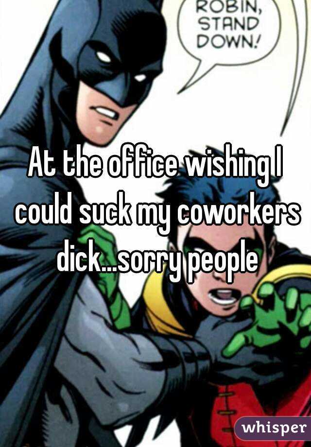 At the office wishing I could suck my coworkers dick...sorry people