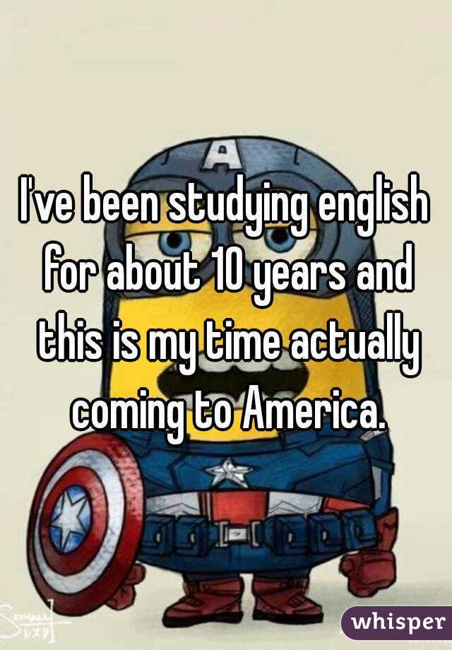 I've been studying english for about 10 years and this is my time actually coming to America.