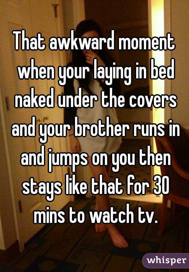 That awkward moment when your laying in bed naked under the covers and your brother runs in and jumps on you then stays like that for 30 mins to watch tv.