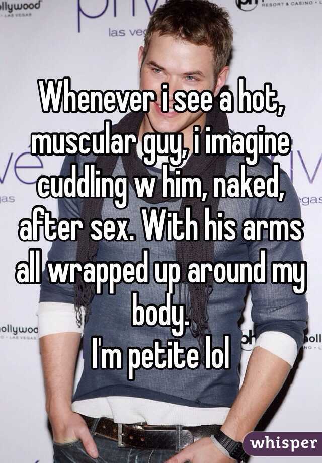 Whenever i see a hot, muscular guy, i imagine cuddling w him, naked, after sex. With his arms all wrapped up around my body. 
I'm petite lol
