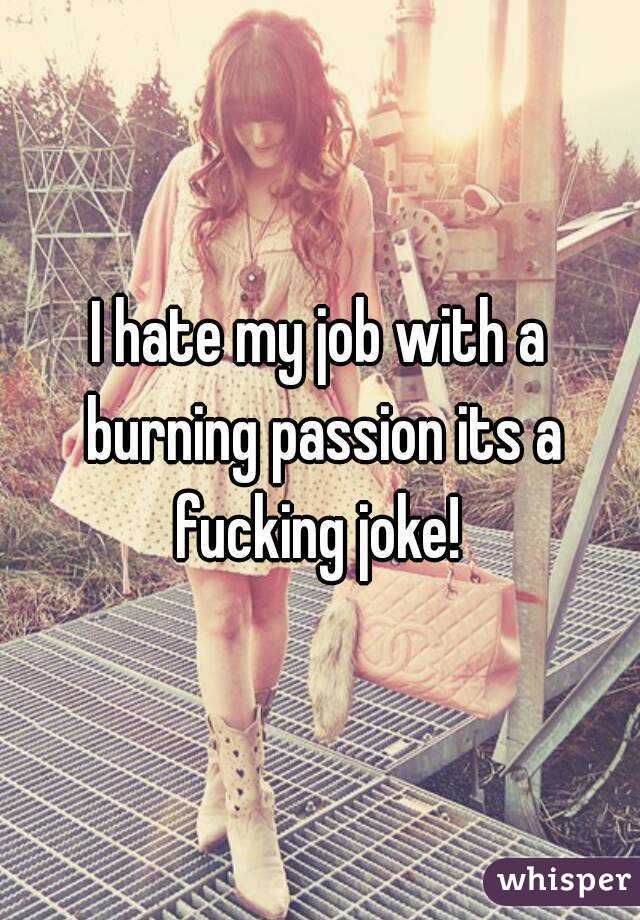 I hate my job with a burning passion its a fucking joke! 