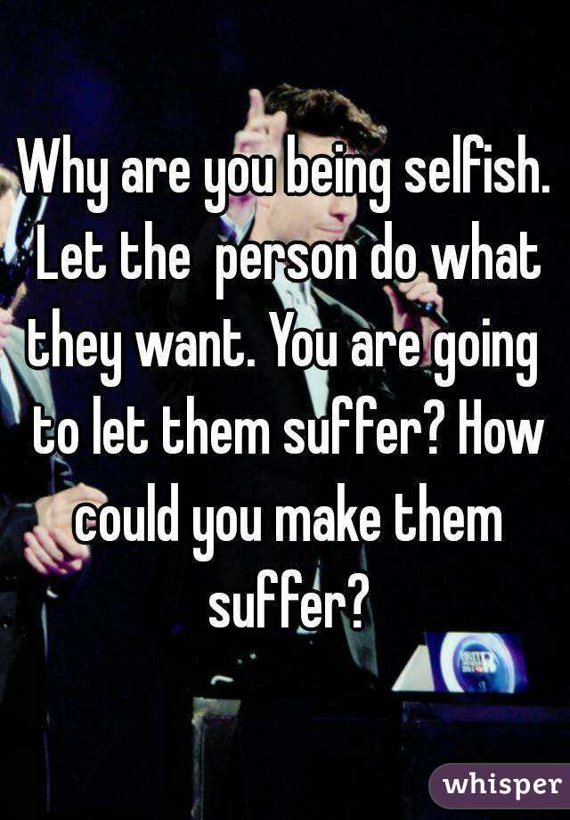 Why are you being selfish. Let the  person do what they want. You are going  to let them suffer? How could you make them suffer?