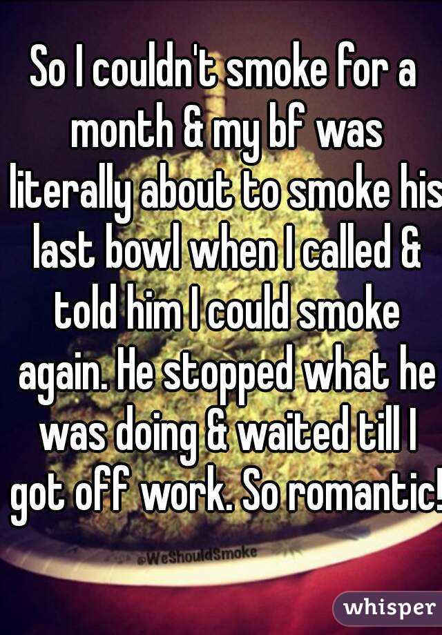 So I couldn't smoke for a month & my bf was literally about to smoke his last bowl when I called & told him I could smoke again. He stopped what he was doing & waited till I got off work. So romantic!