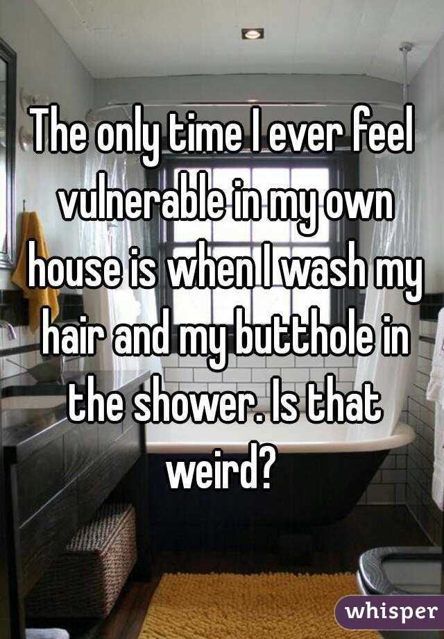 The only time I ever feel vulnerable in my own house is when I wash my hair and my butthole in the shower. Is that weird? 