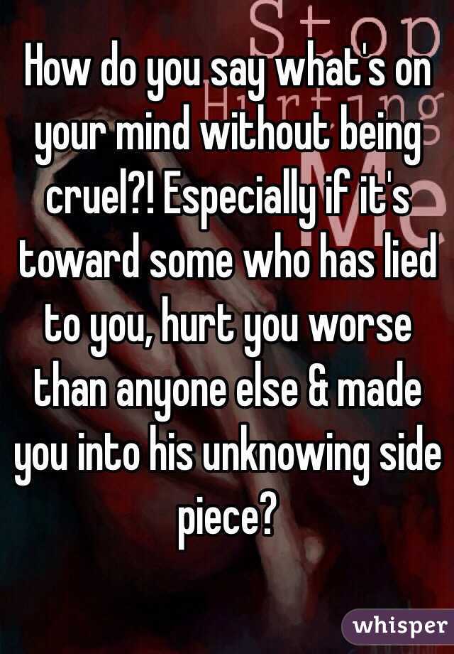 How do you say what's on your mind without being cruel?! Especially if it's toward some who has lied to you, hurt you worse than anyone else & made you into his unknowing side piece?

