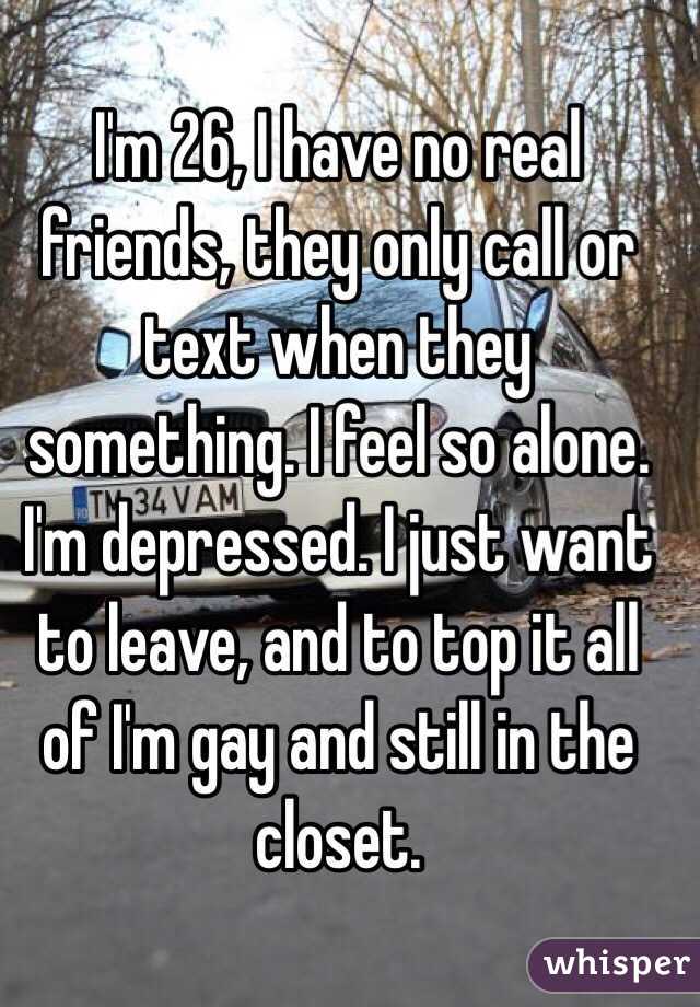 I'm 26, I have no real friends, they only call or text when they something. I feel so alone. I'm depressed. I just want to leave, and to top it all of I'm gay and still in the closet. 