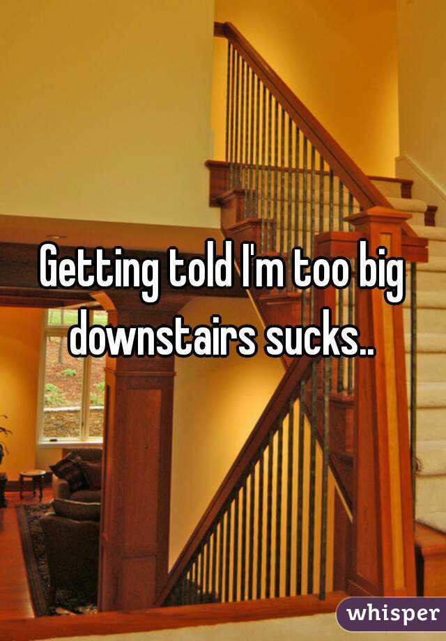 Getting told I'm too big downstairs sucks.. 

