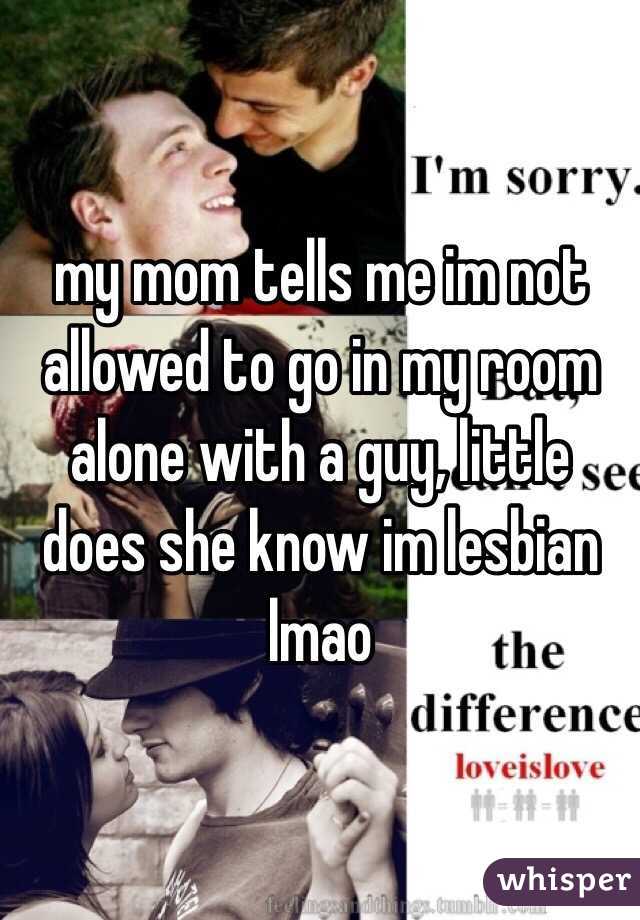 my mom tells me im not allowed to go in my room alone with a guy, little does she know im lesbian lmao 