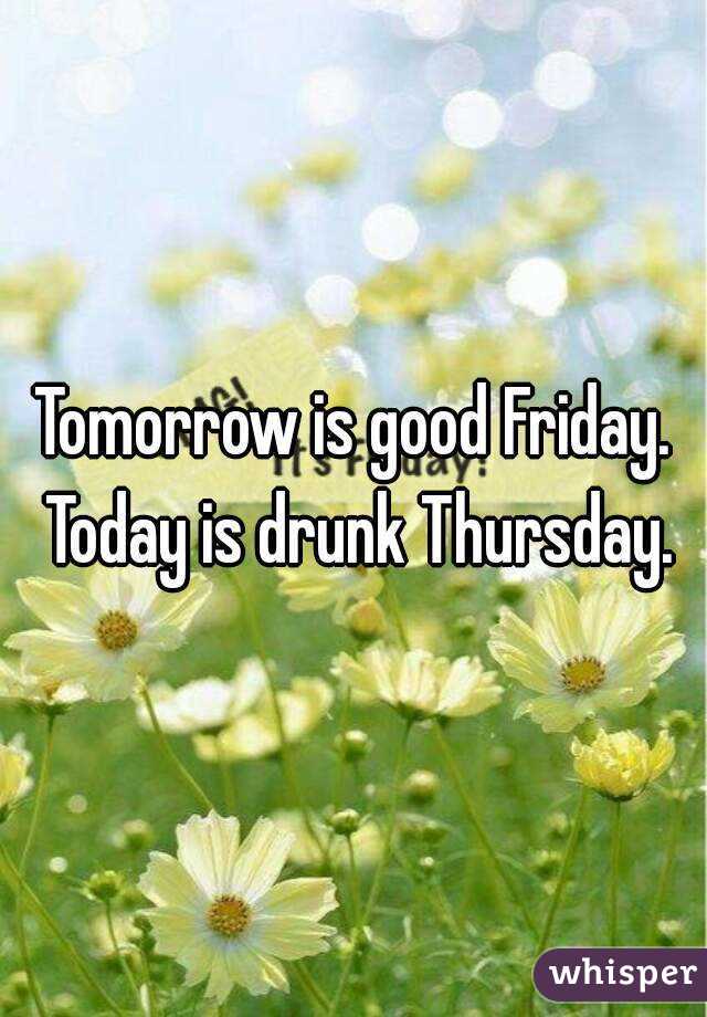 Tomorrow is good Friday. Today is drunk Thursday.