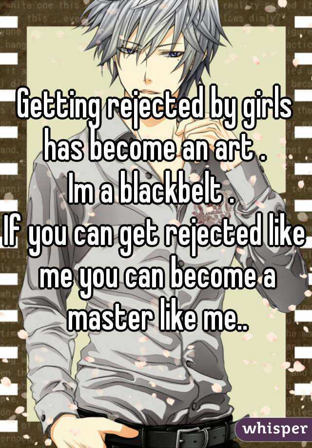 Getting rejected by girls has become an art . 
Im a blackbelt . 
If you can get rejected like me you can become a master like me..