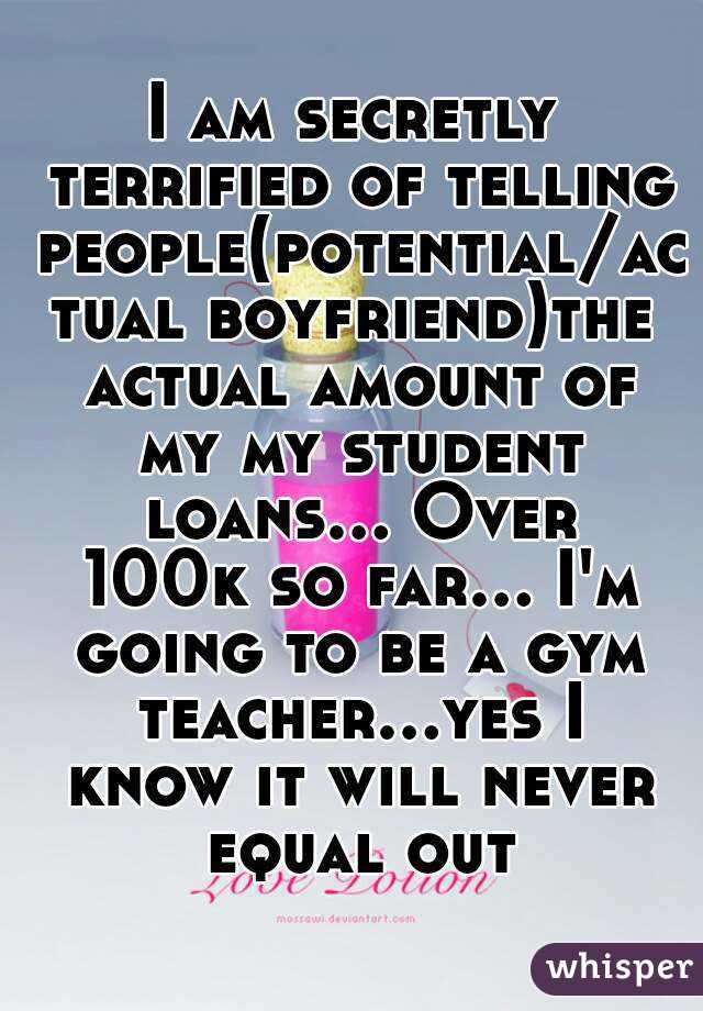 I am secretly terrified of telling people(potential/actual boyfriend)the actual amount of my my student loans... Over 100k so far... I'm going to be a gym teacher...yes I know it will never equal out