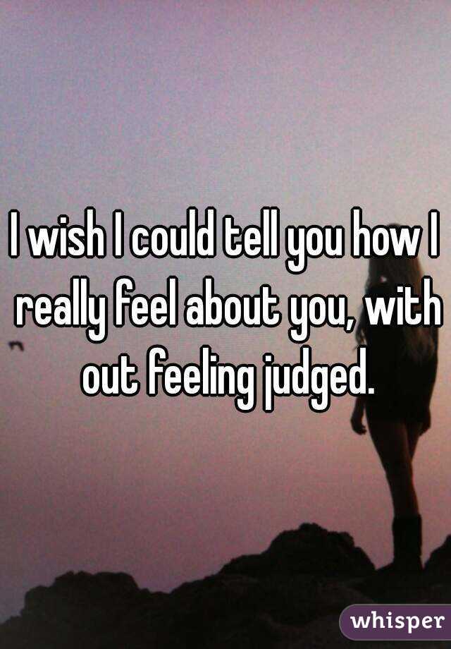 I wish I could tell you how I really feel about you, with out feeling judged.