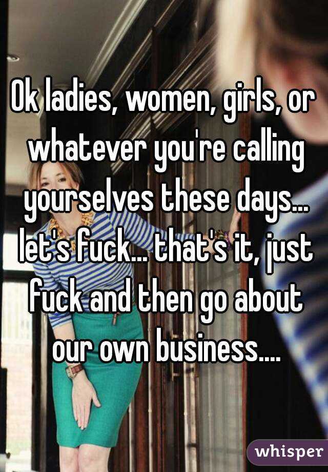 Ok ladies, women, girls, or whatever you're calling yourselves these days... let's fuck... that's it, just fuck and then go about our own business....