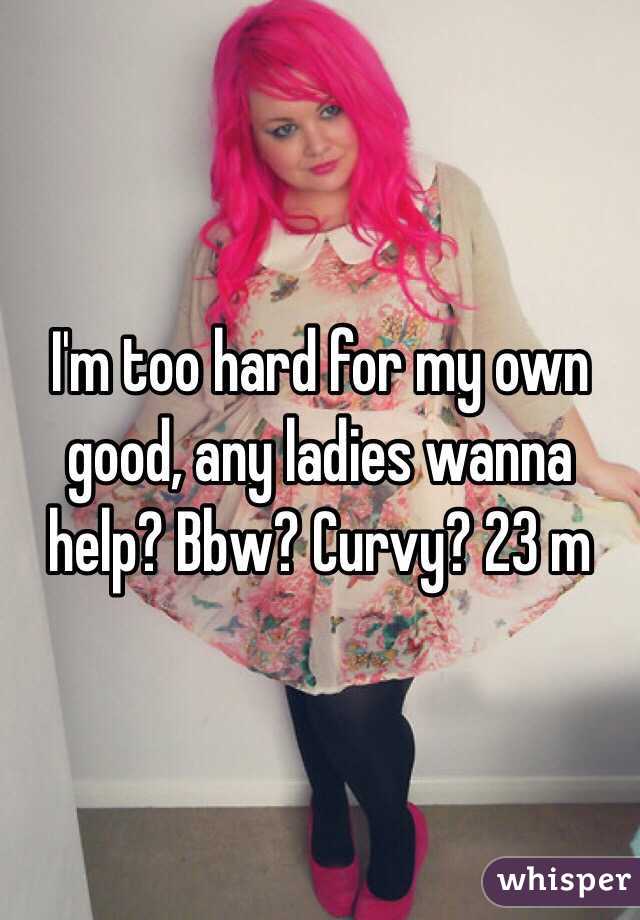 I'm too hard for my own good, any ladies wanna help? Bbw? Curvy? 23 m