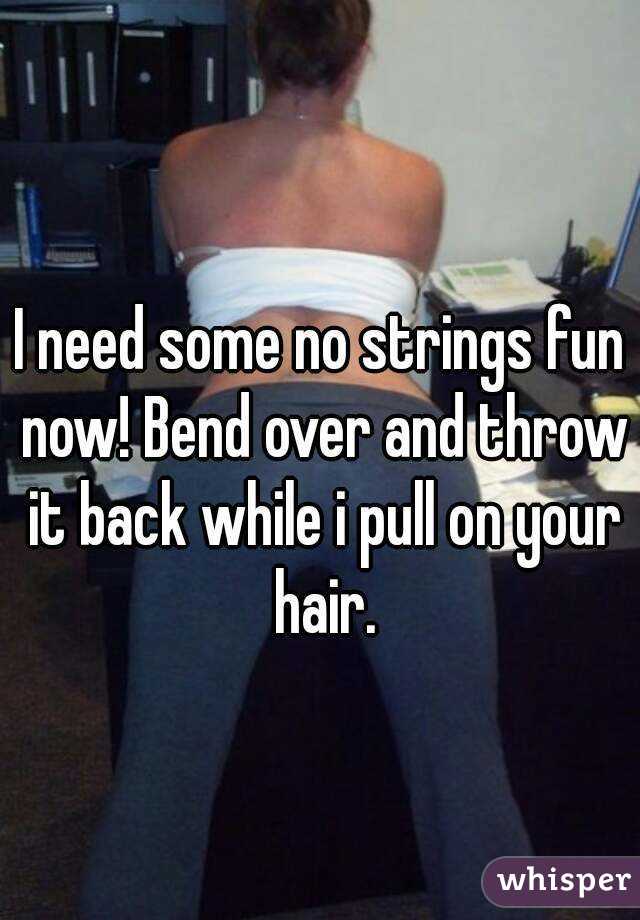 I need some no strings fun now! Bend over and throw it back while i pull on your hair.