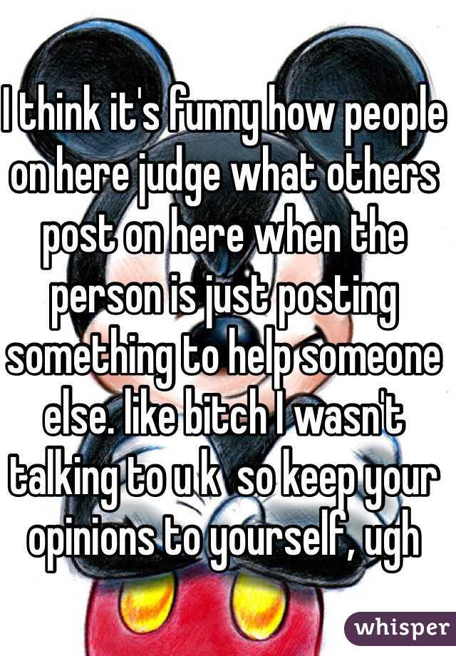 I think it's funny how people on here judge what others post on here when the person is just posting something to help someone else. like bitch I wasn't talking to u k  so keep your opinions to yourself, ugh 
