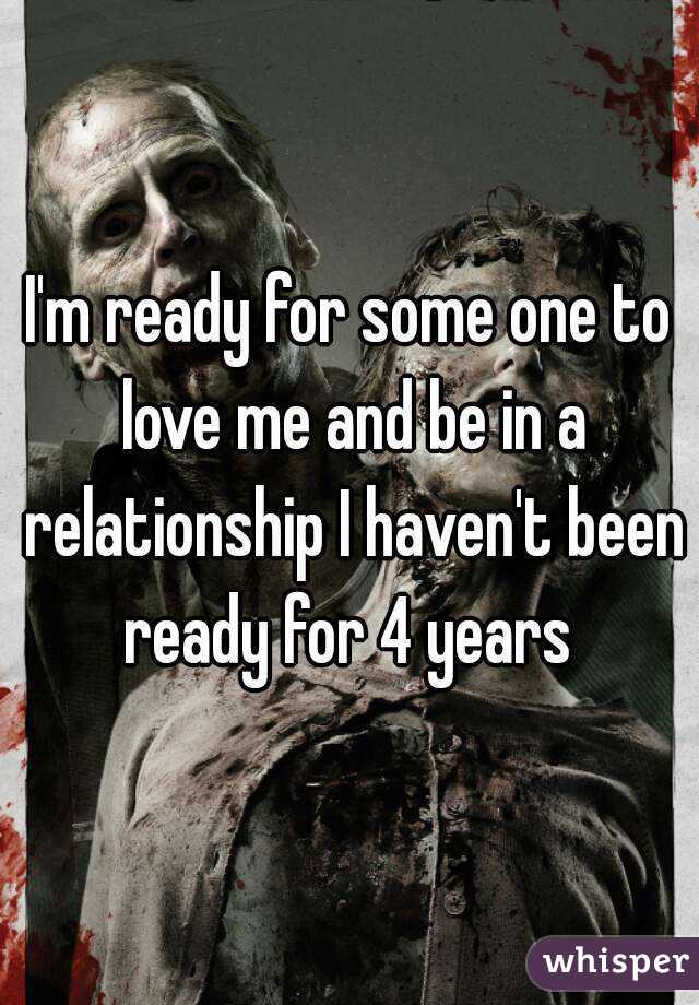 I'm ready for some one to love me and be in a relationship I haven't been ready for 4 years 
