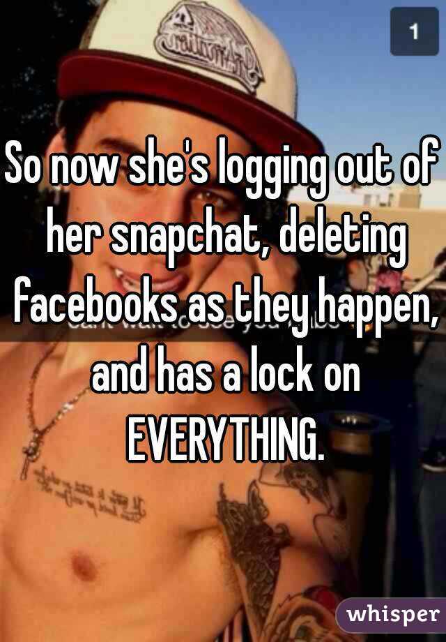 So now she's logging out of her snapchat, deleting facebooks as they happen, and has a lock on EVERYTHING.