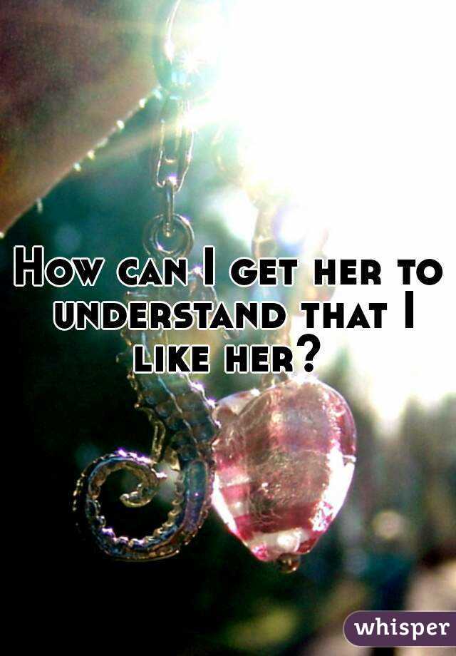 How can I get her to understand that I like her? 