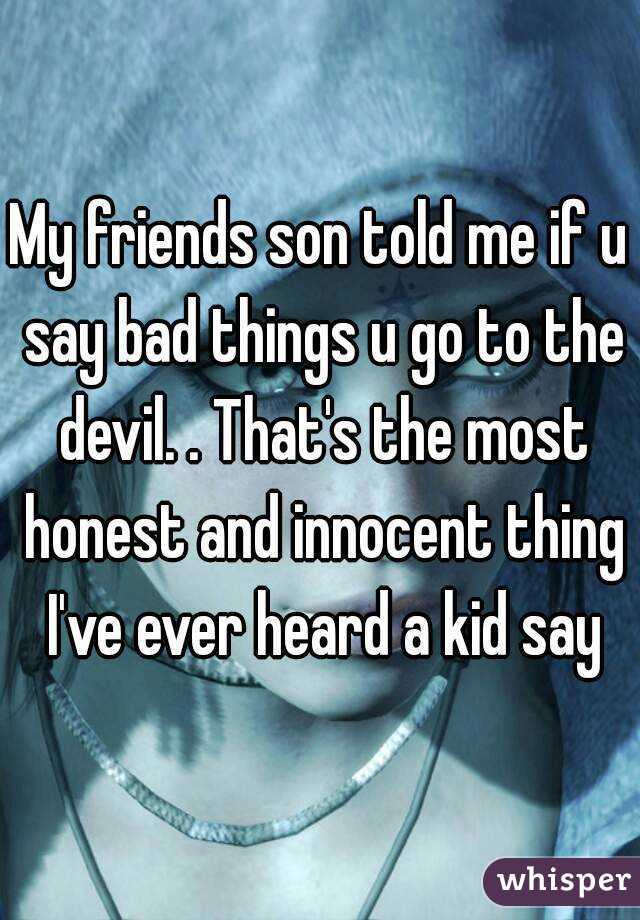 My friends son told me if u say bad things u go to the devil. . That's the most honest and innocent thing I've ever heard a kid say