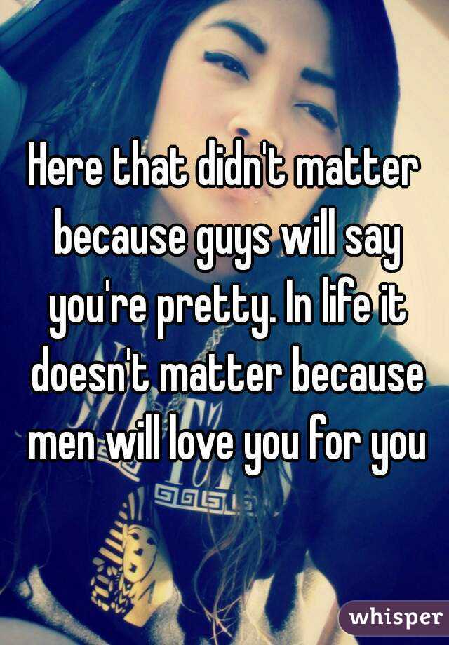 Here that didn't matter because guys will say you're pretty. In life it doesn't matter because men will love you for you