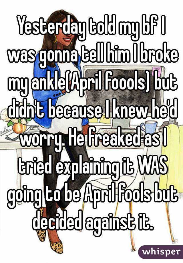 Yesterday told my bf I was gonna tell him I broke my ankle(April foools) but didn't because I knew he'd worry. He freaked as I tried explaining it WAS going to be April fools but decided against it.