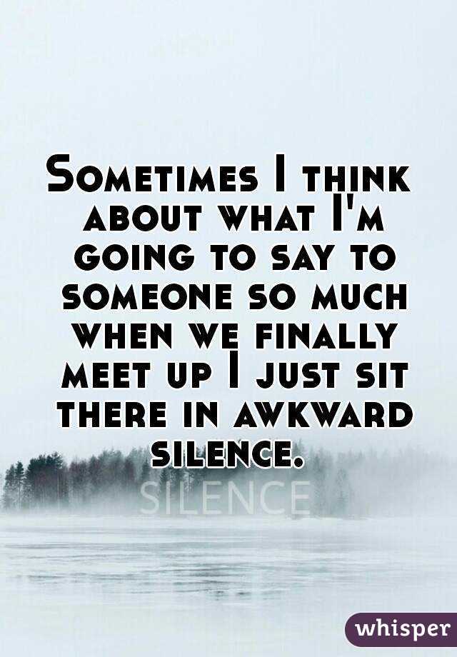 Sometimes I think about what I'm going to say to someone so much when we finally meet up I just sit there in awkward silence. 