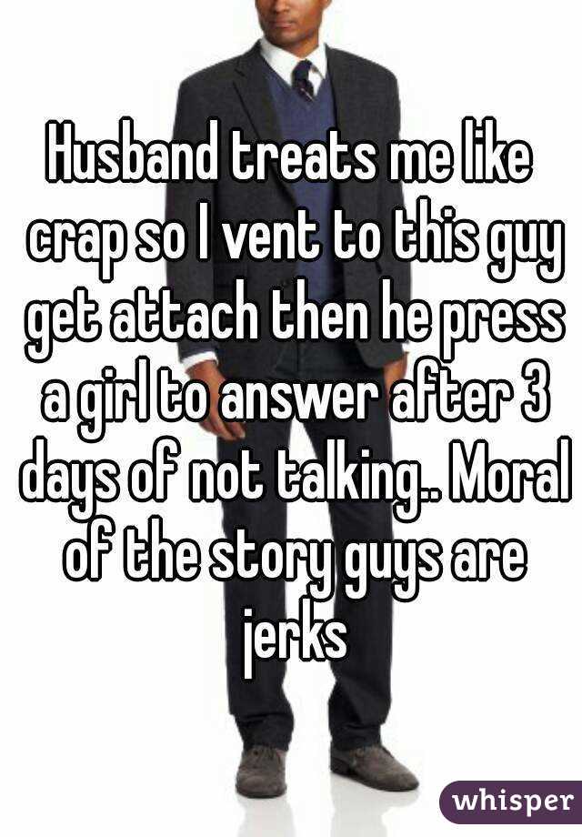 Husband treats me like crap so I vent to this guy get attach then he press a girl to answer after 3 days of not talking.. Moral of the story guys are jerks
