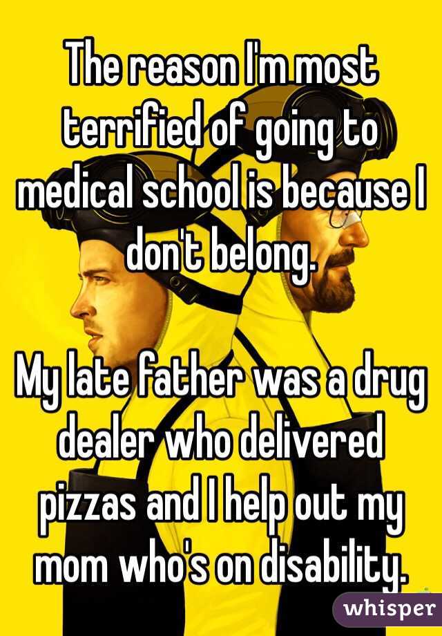 The reason I'm most terrified of going to medical school is because I don't belong. 

My late father was a drug dealer who delivered pizzas and I help out my mom who's on disability. 