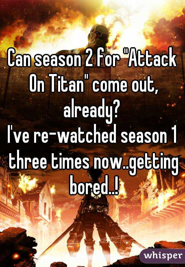 Can season 2 for "Attack On Titan" come out, already? 
I've re-watched season 1 three times now..getting bored..!