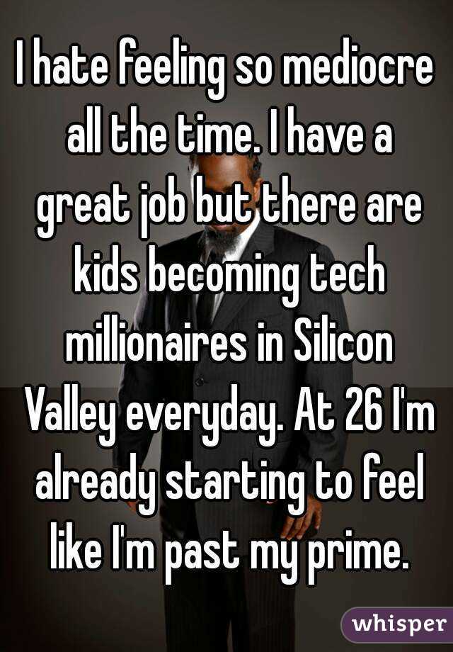 I hate feeling so mediocre all the time. I have a great job but there are kids becoming tech millionaires in Silicon Valley everyday. At 26 I'm already starting to feel like I'm past my prime.