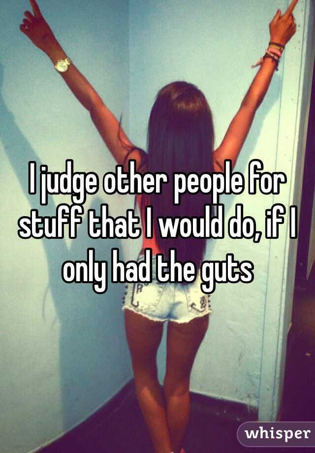 I judge other people for stuff that I would do, if I only had the guts