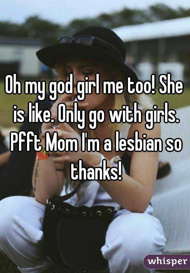 Oh my god girl me too! She is like. Only go with girls. Pfft Mom I'm a lesbian so thanks!