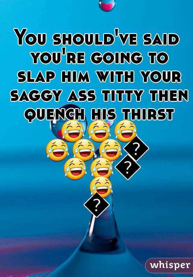 You should've said you're going to slap him with your saggy ass titty then quench his thirst 😂😂😂😂😂😂😂😂😂😂😂😂