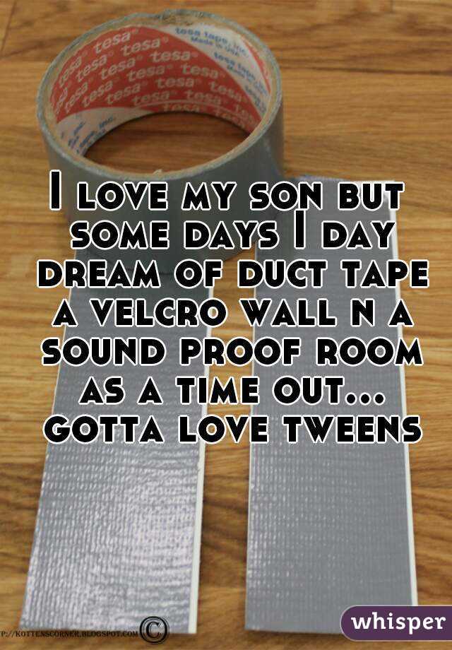 I love my son but some days I day dream of duct tape a velcro wall n a sound proof room as a time out... gotta love tweens