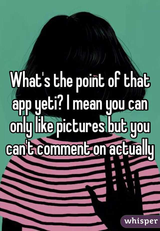 What's the point of that app yeti? I mean you can only like pictures but you can't comment on actually 