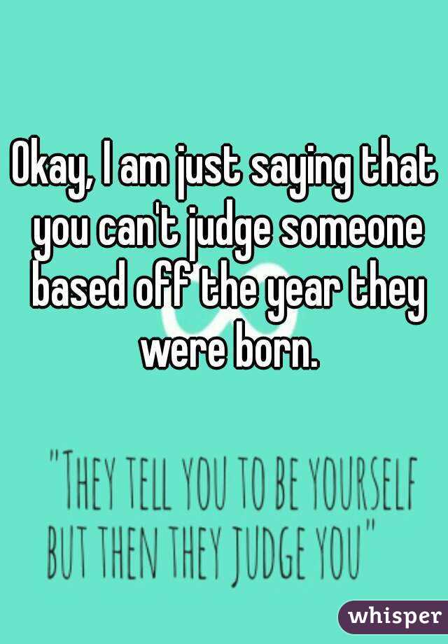 Okay, I am just saying that you can't judge someone based off the year they were born.