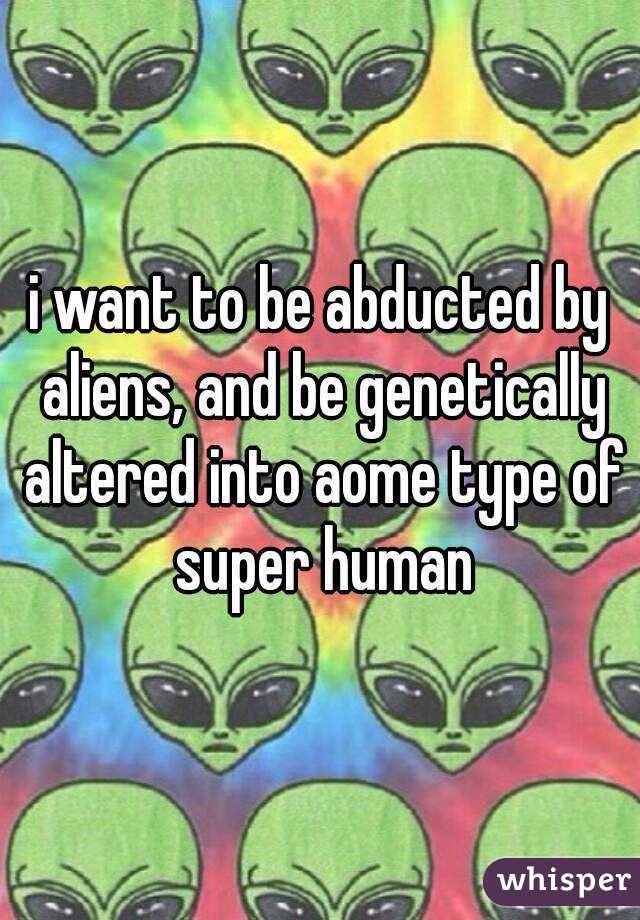 i want to be abducted by aliens, and be genetically altered into aome type of super human